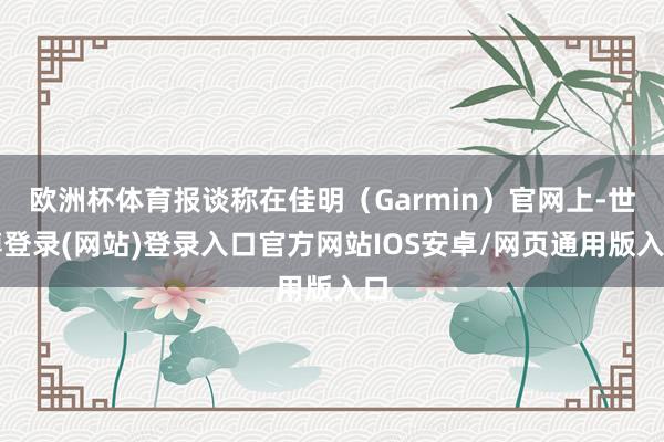 欧洲杯体育报谈称在佳明(Garmin)官网上-世博登录(网站)登录入口官方网站IOS安卓/网页通用版入口