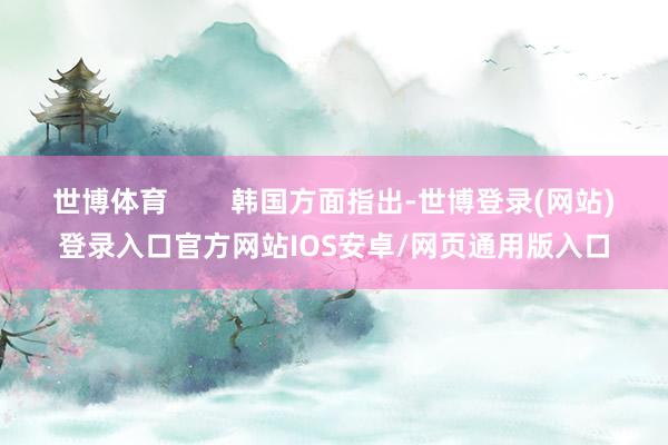 世博体育 韩国方面指出-世博登录(网站)登录入口官方网站IOS安卓/网页通用版入口