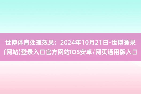 世博体育处理效果：2024年10月21日-世博登录(网站)登录入口官方网站IOS安卓/网页通用版入口