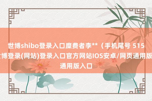 世博shibo登录入口糜费者李**(手机尾号 5151-世博登录(网站)登录入口官方网站IOS安卓/网页通用版入口