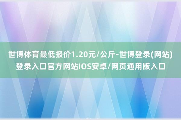 世博体育最低报价1.20元/公斤-世博登录(网站)登录入口官方网站IOS安卓/网页通用版入口