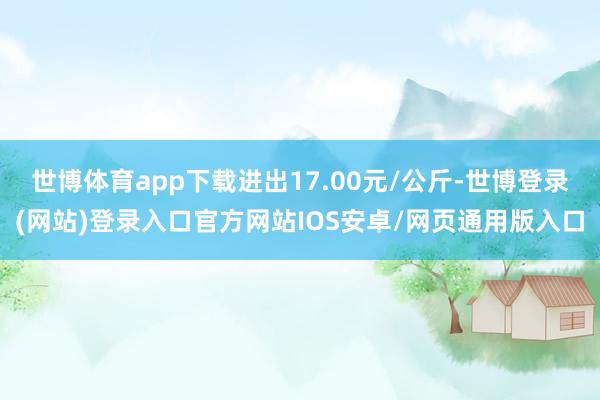 世博体育app下载进出17.00元/公斤-世博登录(网站)登录入口官方网站IOS安卓/网页通用版入口
