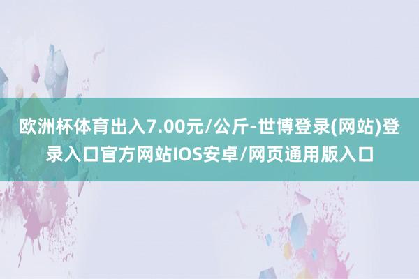 欧洲杯体育出入7.00元/公斤-世博登录(网站)登录入口官方网站IOS安卓/网页通用版入口