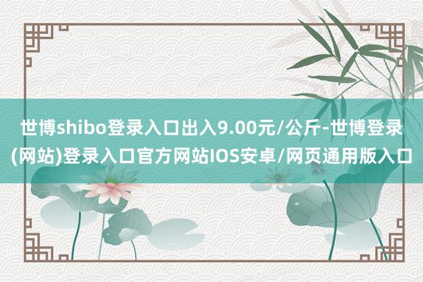 世博shibo登录入口出入9.00元/公斤-世博登录(网站)登录入口官方网站IOS安卓/网页通用版入口