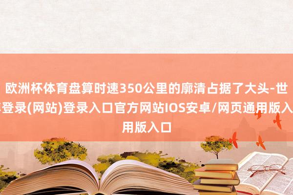 欧洲杯体育盘算时速350公里的廓清占据了大头-世博登录(网站)登录入口官方网站IOS安卓/网页通用版入口