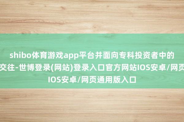 shibo体育游戏app平台并面向专科投资者中的机构投资者交往-世博登录(网站)登录入口官方网站IOS安卓/网页通用版入口