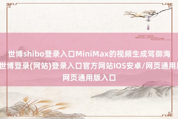 世博shibo登录入口MiniMax的视频生成驾御海螺AI-世博登录(网站)登录入口官方网站IOS安卓/网页通用版入口