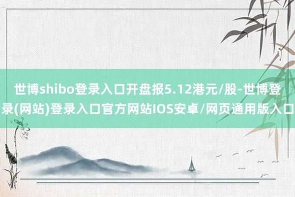 世博shibo登录入口开盘报5.12港元/股-世博登录(网站)登录入口官方网站IOS安卓/网页通用版入口