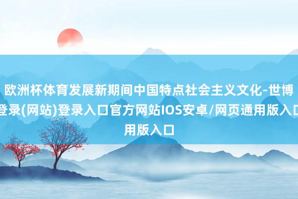 欧洲杯体育发展新期间中国特点社会主义文化-世博登录(网站)登录入口官方网站IOS安卓/网页通用版入口
