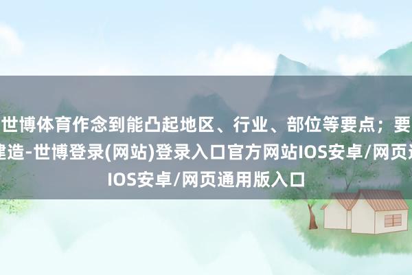 世博体育作念到能凸起地区、行业、部位等要点；要握好队列建造-世博登录(网站)登录入口官方网站IOS安卓/网页通用版入口