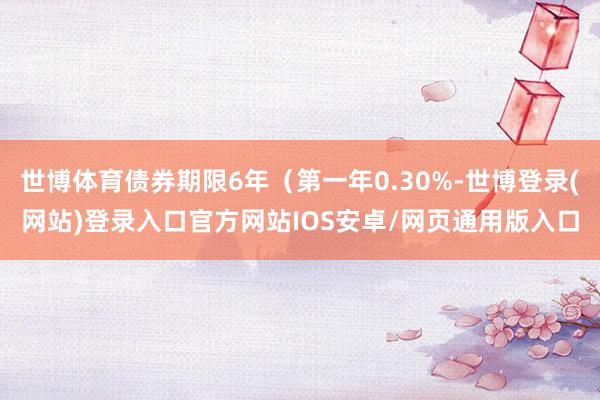 世博体育债券期限6年（第一年0.30%-世博登录(网站)登录入口官方网站IOS安卓/网页通用版入口