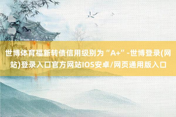 世博体育福新转债信用级别为“A+”-世博登录(网站)登录入口官方网站IOS安卓/网页通用版入口