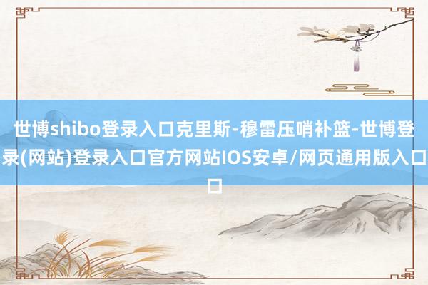 世博shibo登录入口克里斯-穆雷压哨补篮-世博登录(网站)登录入口官方网站IOS安卓/网页通用版入口