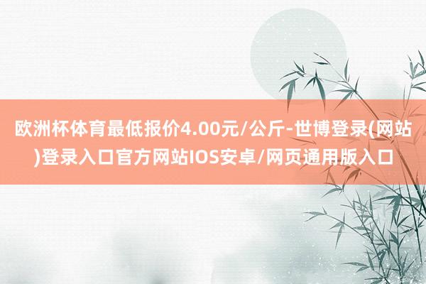 欧洲杯体育最低报价4.00元/公斤-世博登录(网站)登录入口官方网站IOS安卓/网页通用版入口