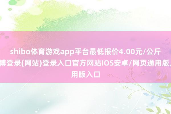 shibo体育游戏app平台最低报价4.00元/公斤-世博登录(网站)登录入口官方网站IOS安卓/网页通用版入口