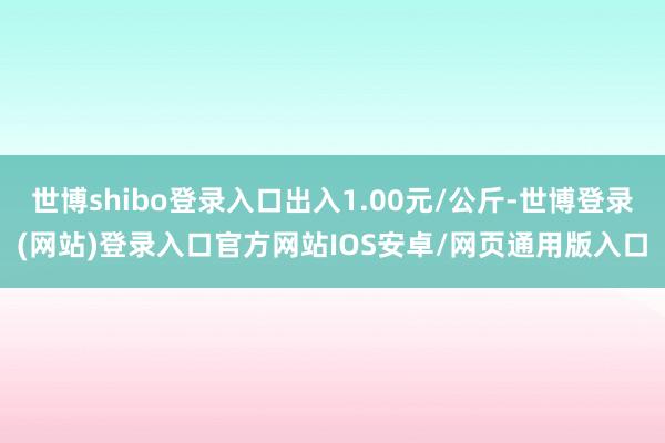 世博shibo登录入口出入1.00元/公斤-世博登录(网站)登录入口官方网站IOS安卓/网页通用版入口