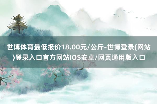 世博体育最低报价18.00元/公斤-世博登录(网站)登录入口官方网站IOS安卓/网页通用版入口