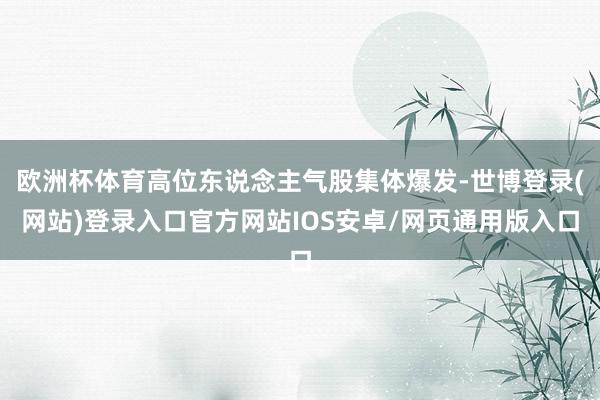 欧洲杯体育高位东说念主气股集体爆发-世博登录(网站)登录入口官方网站IOS安卓/网页通用版入口