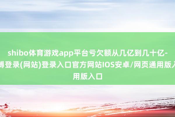 shibo体育游戏app平台亏欠额从几亿到几十亿-世博登录(网站)登录入口官方网站IOS安卓/网页通用版入口