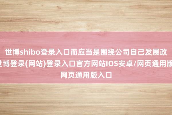 世博shibo登录入口而应当是围绕公司自己发展政策-世博登录(网站)登录入口官方网站IOS安卓/网页通用版入口
