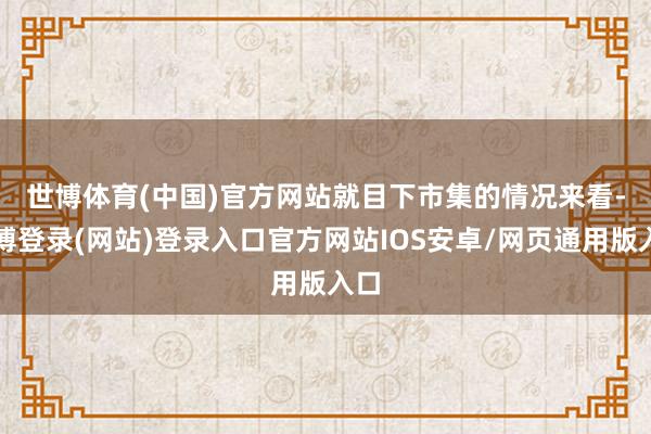 世博体育(中国)官方网站　　就目下市集的情况来看-世博登录(网站)登录入口官方网站IOS安卓/网页通用版入口