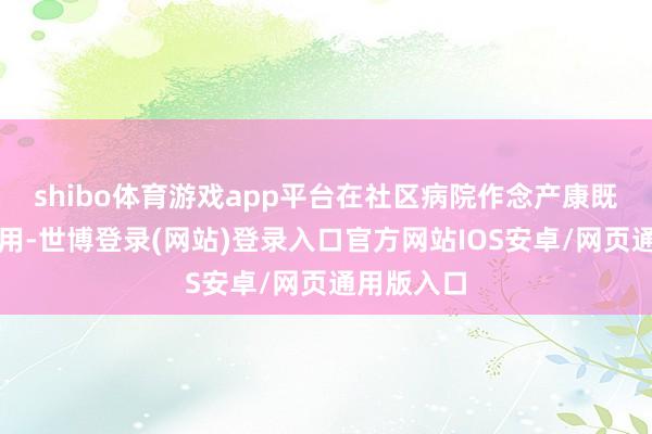 shibo体育游戏app平台在社区病院作念产康既便捷又有用-世博登录(网站)登录入口官方网站IOS安卓/网页通用版入口