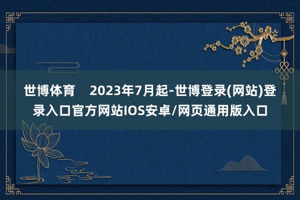 世博体育 2023年7月起-世博登录(网站)登录入口官方网站IOS安卓/网页通用版入口
