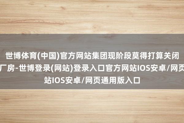 世博体育(中国)官方网站集团现阶段莫得打算关闭珍纷乱利的厂房-世博登录(网站)登录入口官方网站IOS安卓/网页通用版入口