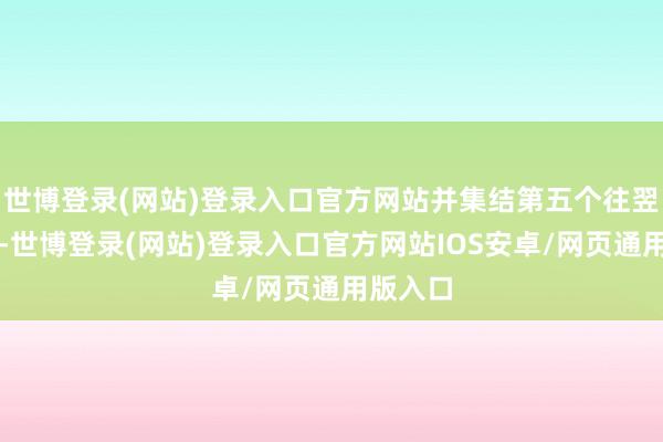 世博登录(网站)登录入口官方网站并集结第五个往翌日高涨-世博登录(网站)登录入口官方网站IOS安卓/网页通用版入口