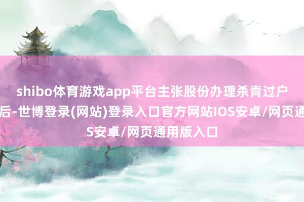 shibo体育游戏app平台主张股份办理杀青过户登记手续后-世博登录(网站)登录入口官方网站IOS安卓/网页通用版入口