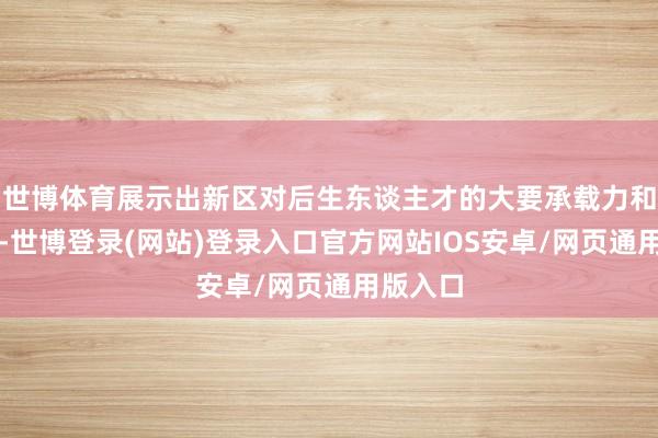 世博体育展示出新区对后生东谈主才的大要承载力和引诱力-世博登录(网站)登录入口官方网站IOS安卓/网页通用版入口
