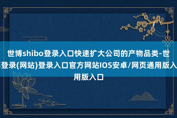 世博shibo登录入口快速扩大公司的产物品类-世博登录(网站)登录入口官方网站IOS安卓/网页通用版入口