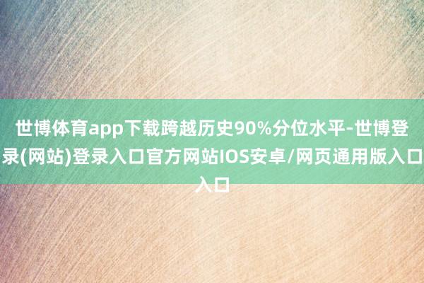 世博体育app下载跨越历史90%分位水平-世博登录(网站)登录入口官方网站IOS安卓/网页通用版入口