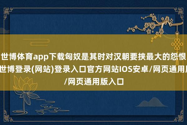 世博体育app下载匈奴是其时对汉朝要挟最大的怨恨势力-世博登录(网站)登录入口官方网站IOS安卓/网页通用版入口