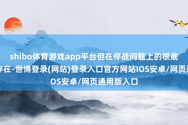 shibo体育游戏app平台但在停战问题上的根底不合仍然存在-世博登录(网站)登录入口官方网站IOS安卓/网页通用版入口