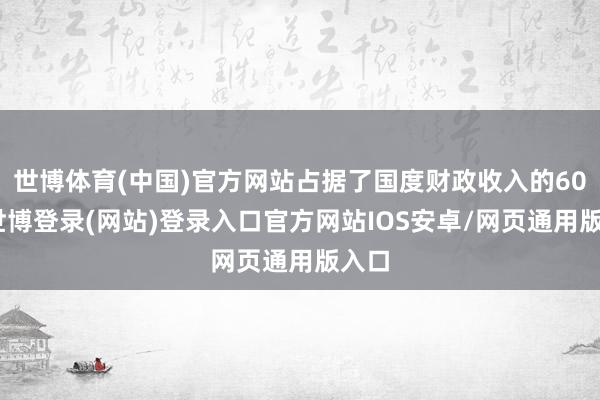世博体育(中国)官方网站占据了国度财政收入的60%-世博登录(网站)登录入口官方网站IOS安卓/网页通用版入口