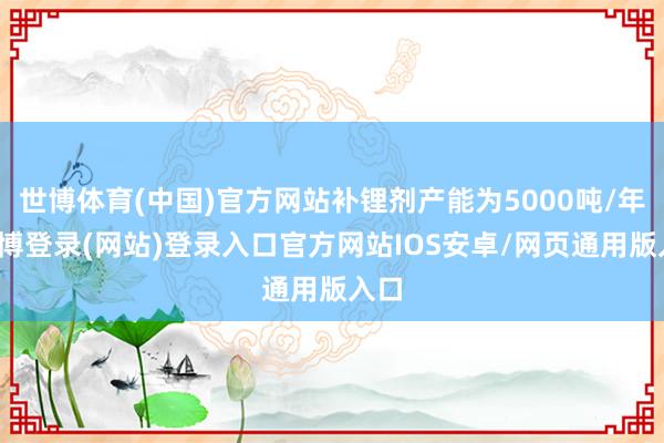 世博体育(中国)官方网站补锂剂产能为5000吨/年-世博登录(网站)登录入口官方网站IOS安卓/网页通用版入口