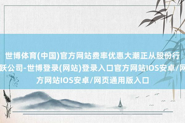 世博体育(中国)官方网站费率优惠大潮正从股份行、国有大行欢跃公司-世博登录(网站)登录入口官方网站IOS安卓/网页通用版入口