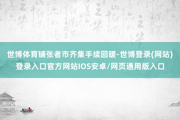 世博体育铺张者市齐集手续回暖-世博登录(网站)登录入口官方网站IOS安卓/网页通用版入口