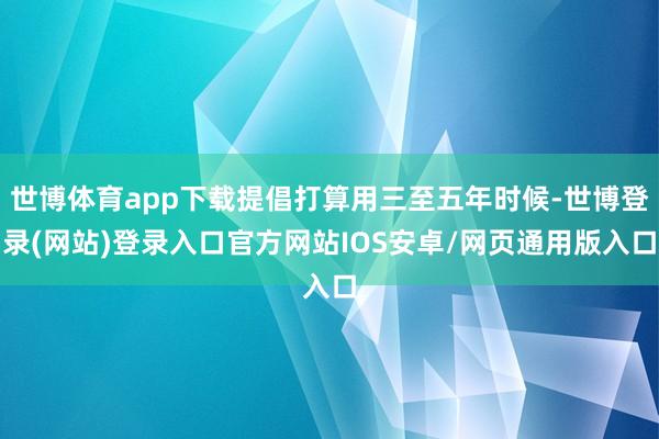 世博体育app下载提倡打算用三至五年时候-世博登录(网站)登录入口官方网站IOS安卓/网页通用版入口