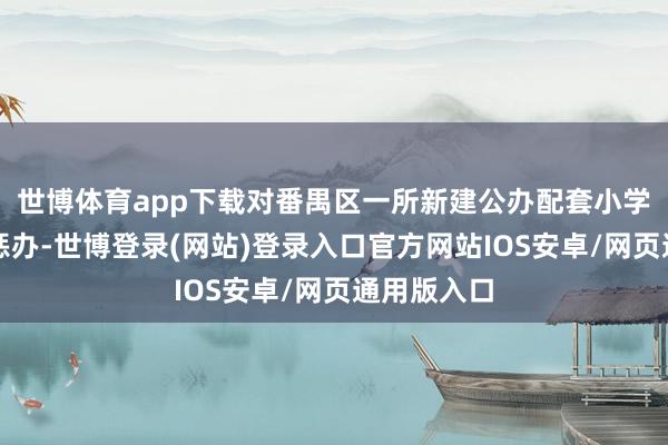 世博体育app下载对番禺区一所新建公办配套小学本质请托惩办-世博登录(网站)登录入口官方网站IOS安卓/网页通用版入口