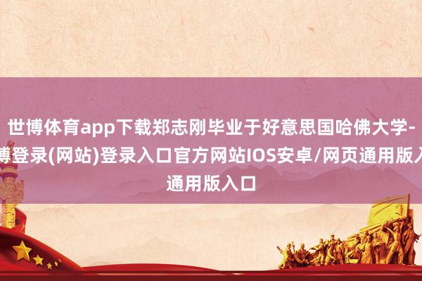 世博体育app下载郑志刚毕业于好意思国哈佛大学-世博登录(网站)登录入口官方网站IOS安卓/网页通用版入口