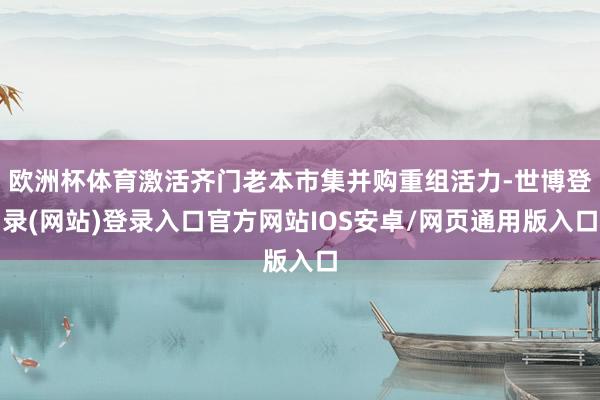 欧洲杯体育激活齐门老本市集并购重组活力-世博登录(网站)登录入口官方网站IOS安卓/网页通用版入口