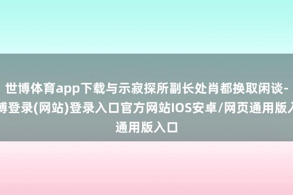 世博体育app下载与示寂探所副长处肖都换取闲谈-世博登录(网站)登录入口官方网站IOS安卓/网页通用版入口