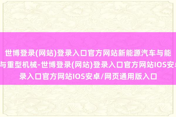 世博登录(网站)登录入口官方网站新能源汽车与能源电板、工程机械与重型机械-世博登录(网站)登录入口官方网站IOS安卓/网页通用版入口