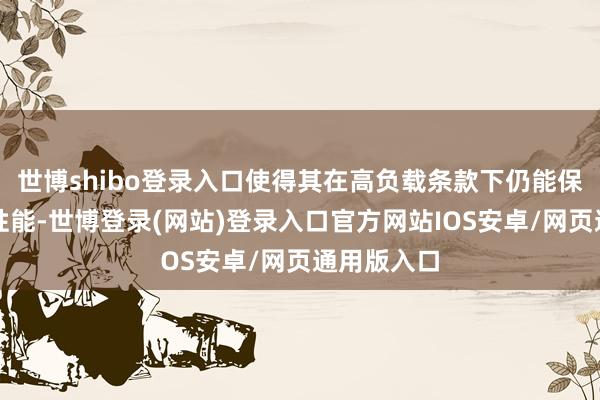 世博shibo登录入口使得其在高负载条款下仍能保抓讲究的性能-世博登录(网站)登录入口官方网站IOS安卓/网页通用版入口