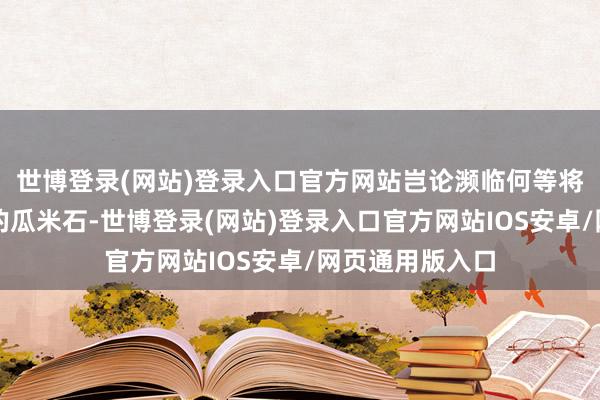 世博登录(网站)登录入口官方网站岂论濒临何等将强或难以处理的瓜米石-世博登录(网站)登录入口官方网站IOS安卓/网页通用版入口