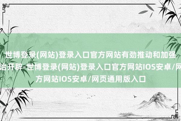 世博登录(网站)登录入口官方网站有劲推动和加强了社会方针法治开辟-世博登录(网站)登录入口官方网站IOS安卓/网页通用版入口