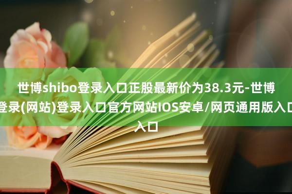 世博shibo登录入口正股最新价为38.3元-世博登录(网站)登录入口官方网站IOS安卓/网页通用版入口