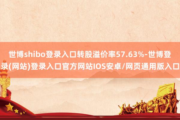 世博shibo登录入口转股溢价率57.63%-世博登录(网站)登录入口官方网站IOS安卓/网页通用版入口